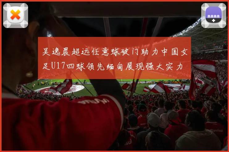 吴逸晨超远任意球破门助力中国女足U17四球领先缅甸展现强大实力