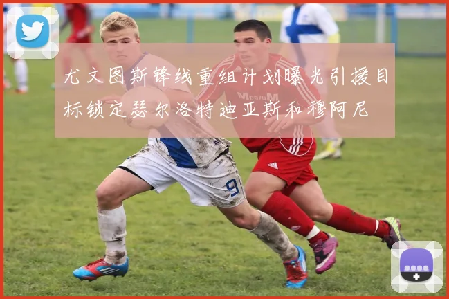尤文图斯锋线重组计划曝光引援目标锁定瑟尔洛特迪亚斯和穆阿尼