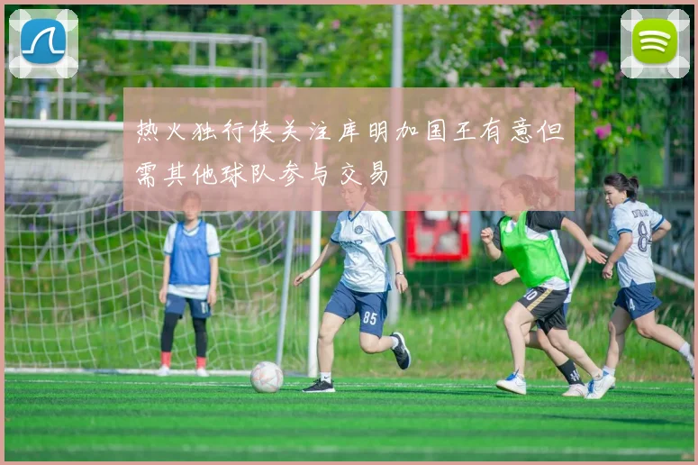 热火独行侠关注库明加国王有意但需其他球队参与交易