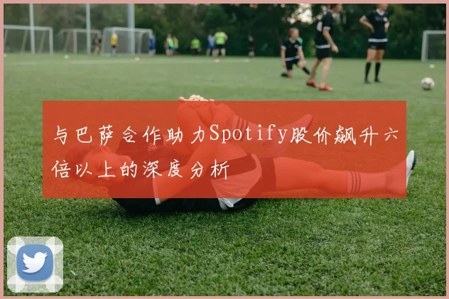 与巴萨合作助力Spotify股价飙升六倍以上的深度分析