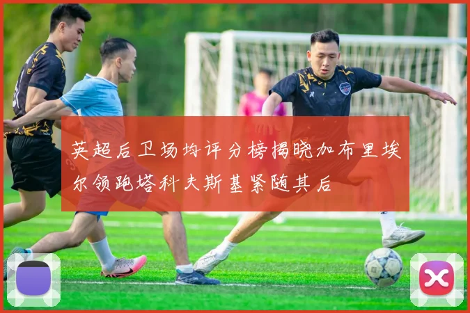 英超后卫场均评分榜揭晓加布里埃尔领跑塔科夫斯基紧随其后