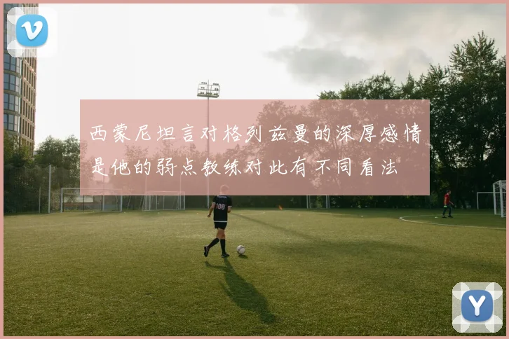 西蒙尼坦言对格列兹曼的深厚感情是他的弱点教练对此有不同看法