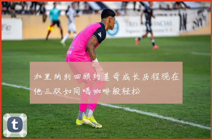 加里纳利回顾约基奇成长历程现在他三双如同喝咖啡般轻松