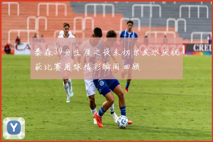 泰森39分生涯之夜米切尔泼水庆祝获比赛用球精彩瞬间回顾