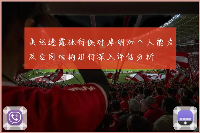 美记透露独行侠对库明加个人能力及合同结构进行深入评估分析