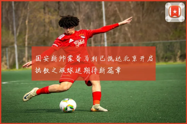 国安新帅蒙哥马利已抵达北京开启执教之旅球迷期待新篇章
