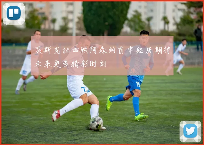 莫斯克拉回顾阿森纳首季经历期待未来更多精彩时刻