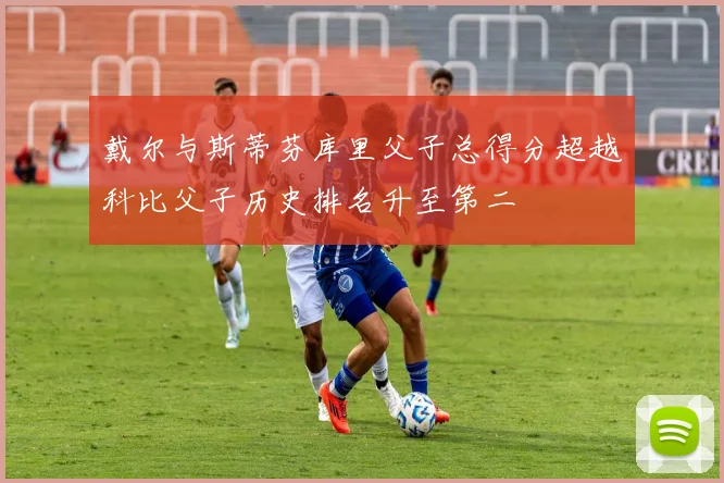 戴尔与斯蒂芬库里父子总得分超越科比父子历史排名升至第二