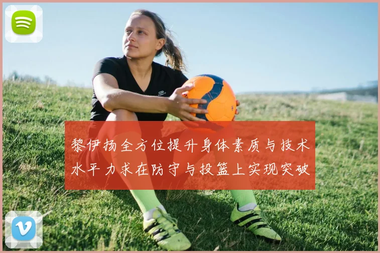 黎伊扬全方位提升身体素质与技术水平力求在防守与投篮上实现突破