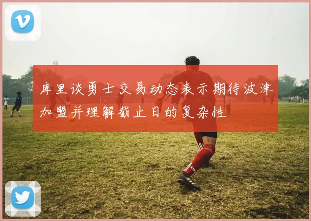 库里谈勇士交易动态表示期待波津加盟并理解截止日的复杂性